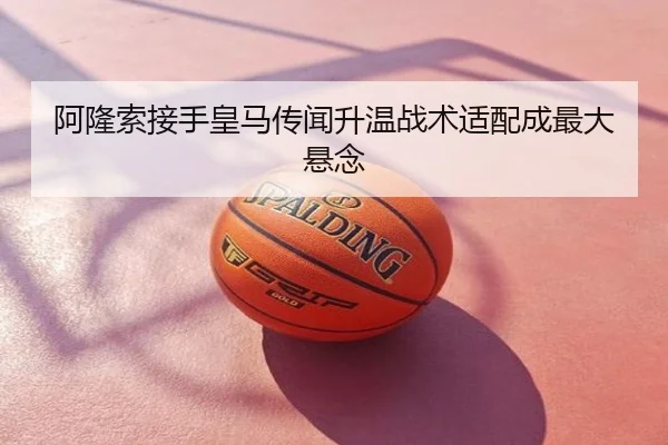 阿隆索接手皇马传闻升温战术适配成最大悬念