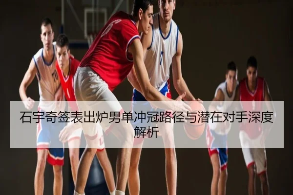 石宇奇签表出炉男单冲冠路径与潜在对手深度解析