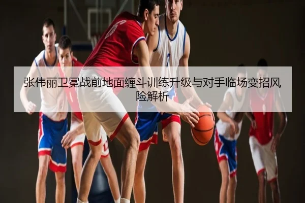 张伟丽卫冕战前地面缠斗训练升级与对手临场变招风险解析