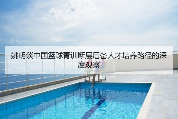 姚明谈中国篮球青训断层后备人才培养路径的深度观察