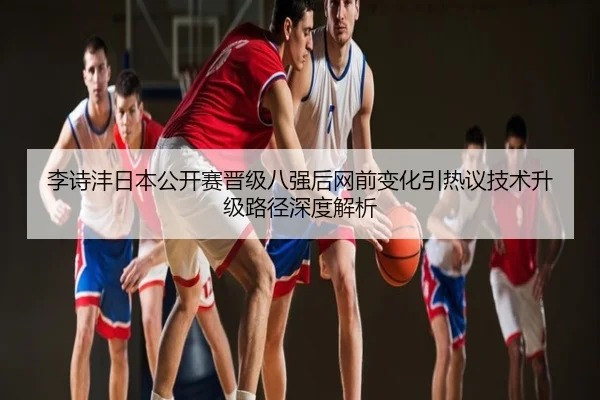 李诗沣日本公开赛晋级八强后网前变化引热议技术升级路径深度解析