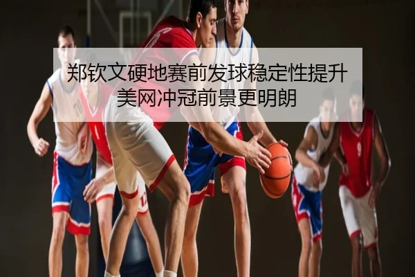 郑钦文硬地赛前发球稳定性提升 美网冲冠前景更明朗