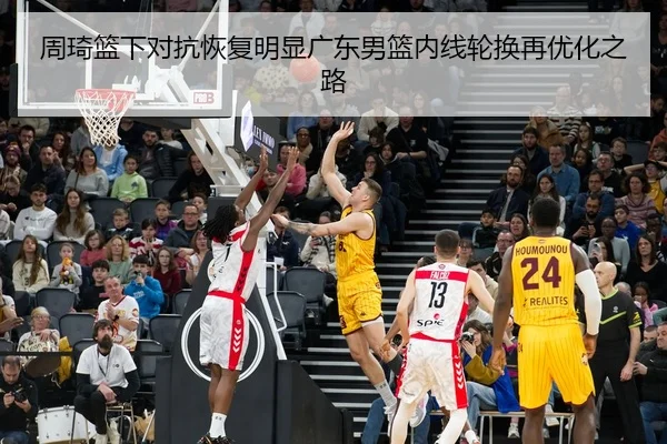 周琦篮下对抗恢复明显广东男篮内线轮换再优化之路