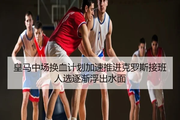 皇马中场换血计划加速推进克罗斯接班人选逐渐浮出水面