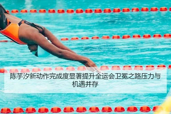 陈芋汐新动作完成度显著提升全运会卫冕之路压力与机遇并存