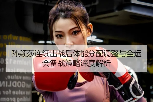 孙颖莎连续出战后体能分配调整与全运会备战策略深度解析