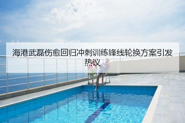 海港武磊伤愈回归冲刺训练锋线轮换方案引发热议