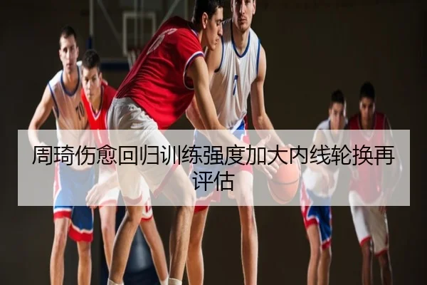 周琦伤愈回归训练强度加大内线轮换再评估