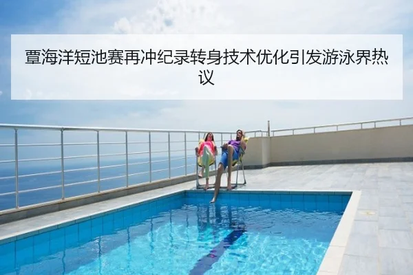 覃海洋短池赛再冲纪录转身技术优化引发游泳界热议