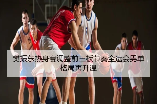 樊振东热身赛调整前三板节奏全运会男单格局再升温